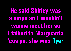 He said Shirley was
a virgin an I wouldn't
wanna meet her so
I talked to Marguarita
'cos yo, she was flyer