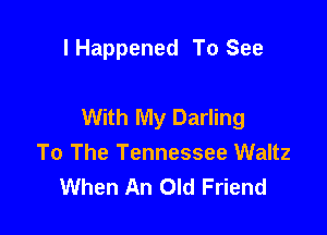 l Happened To See

With My Darling

To The Tennessee Waltz
When An Old Friend