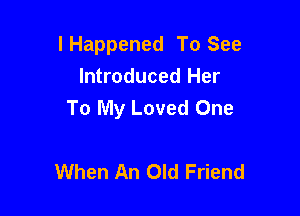 lHappened To See
Introduced Her

To My Loved One

When An Old Friend