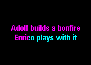 Adolf builds a bonfire

Enrico plays with it