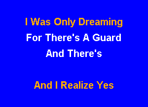 I Was Only Dreaming
For There's A Guard
And There's

And I Realize Yes