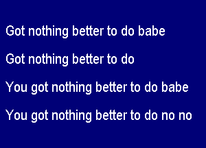 Got nothing better to do babe
Got nothing better to do

You got nothing better to do babe

You got nothing better to do no no