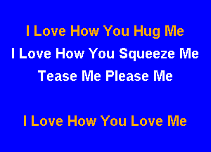 I Love How You Hug Me
I Love How You Squeeze Me

Tease Me Please Me

I Love How You Love Me