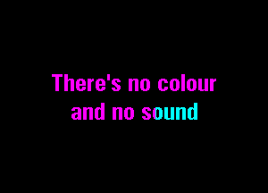 There's no colour

and no sound