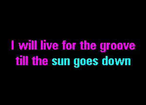 I will live for the groove

till the sun goes down