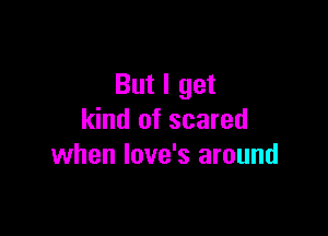 But I get

kind of scared
when Iove's around