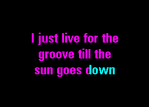 I iust live for the

groove till the
sun goes down