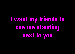 I want my friends to

see me standing
next to you