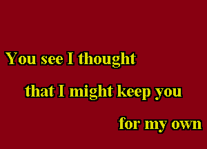 You see I thought

that I might keep you

for my own