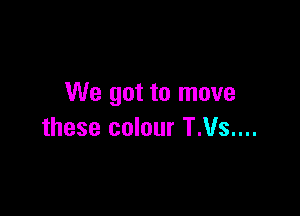 We got to move

these colour T.Vs....