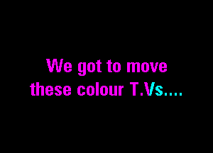 We got to move

these colour T.Vs....