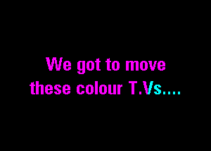 We got to move

these colour T.Vs....