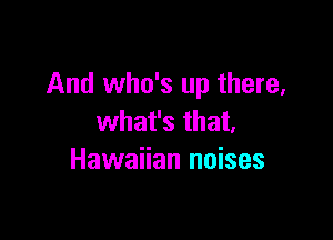 And who's up there,

what's that,
Hawaiian noises