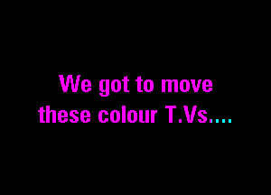 We got to move

these colour T.Vs....
