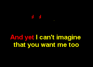 And yet I can't imagine
that you want me too