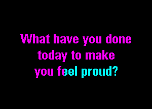 What have you done

today to make
you feel proud?