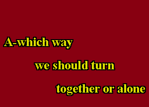 A-Which way

we should turn

together or alone