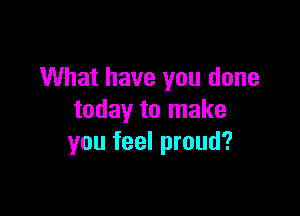 What have you done

today to make
you feel proud?