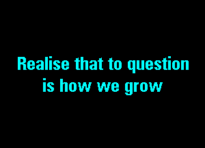 Realise that to question

is how we grow