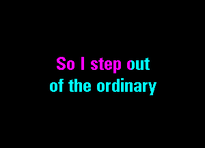 So I step out

of the ordinary
