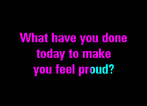 What have you done

today to make
you feel proud?