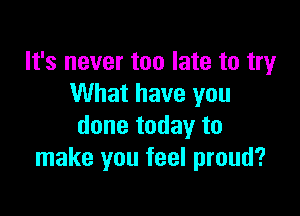 It's never too late to try
What have you

done today to
make you feel proud?