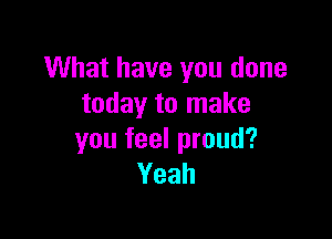 What have you done
today to make

you feel proud?
Yeah