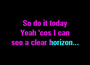 So do it today

Yeah 'cos I can
see a clear horizon...