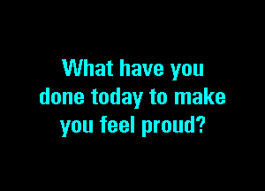 What have you

done today to make
you feel proud?
