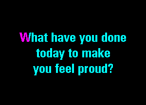 What have you done

today to make
you feel proud?