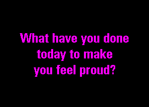 What have you done

today to make
you feel proud?