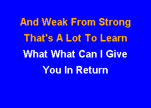 And Weak From Strong
That's A Lot To Learn
What What Can I Give

You In Return