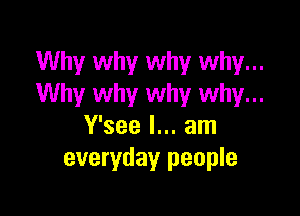 Why why why why...
Why why why why...

Y'see I... am
everyday people
