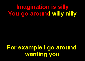 Imagination is silly
You go around willy nilly

For example I go around
wanting you