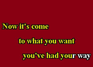 Now it's come

to what you want

you've had your way