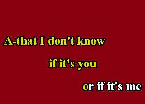 A-that I don't know

if it's you

or if it's me