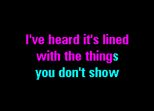 I've heard it's lined

with the things
you don't show