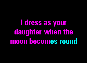 I dress as your

daughter when the
moon becomes round