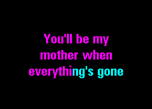You'll be my

mother when
everything's gone