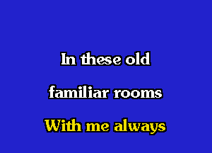 In these old

familiar rooms

With me always