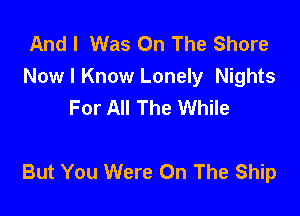 And I Was On The Shore
Now I Know Lonely Nights
For All The While

But You Were On The Ship