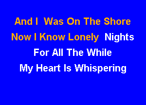 And I Was On The Shore
Now I Know Lonely Nights
For All The While

My Heart Is Whispering