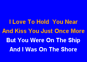 I Love To Hold You Near
And Kiss You Just Once More

But You Were On The Ship
And I Was On The Shore