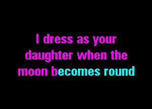I dress as your

daughter when the
moon becomes round