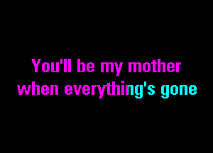 You'll be my mother

when everything's gone