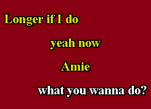 Longer ifI (lo
yeah now

Amie

What you wanna do?