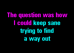 The question was how
I could keep sane

trying to find
a way out