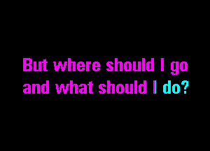 But where should I go

and what should I do?