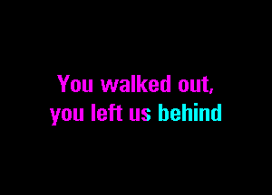 You walked out.

you left us behind