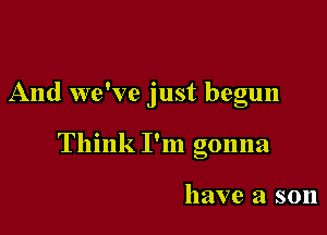 And we've just begun

Think I'm gonna

have a son